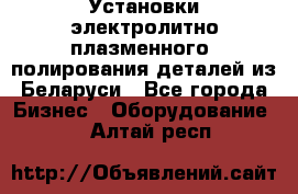 Установки электролитно-плазменного  полирования деталей из Беларуси - Все города Бизнес » Оборудование   . Алтай респ.